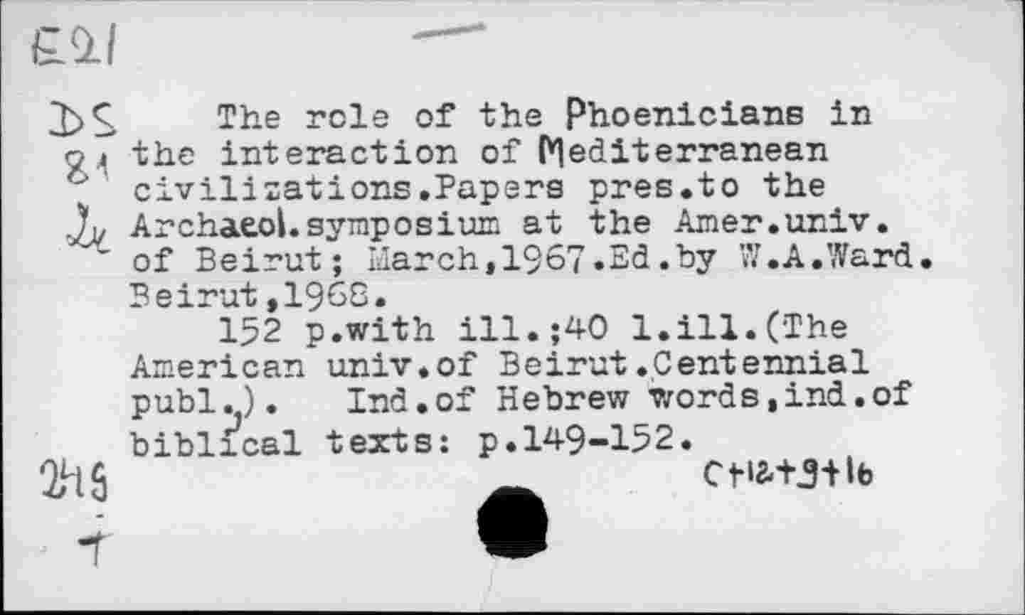 ﻿
3>S The role of the Phoenicians in оj the interaction of Mediterranean '■ civilizations.Papers pres.to the X ArchaeoLsymposium at the Amer.univ.
’ of Beirut; IJarch,1967»Ed.by W. A.Ward
2h0
Beirut,1968.
152 p.with ill.;40 1.ill.(The American univ.of Beirut.Centennial publ.). Ind.of Hebrew words,ind.of biblical texts: p.149-152.
CflMJ+lb